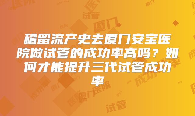 稽留流产史去厦门安宝医院做试管的成功率高吗？如何才能提升三代试管成功率