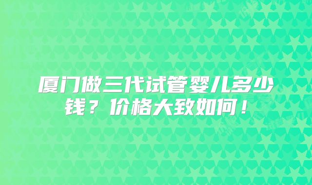 厦门做三代试管婴儿多少钱？价格大致如何！