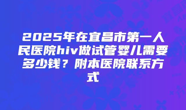2025年在宜昌市第一人民医院hiv做试管婴儿需要多少钱？附本医院联系方式