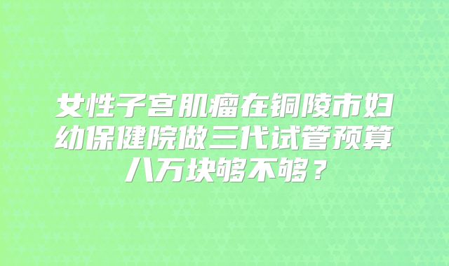 女性子宫肌瘤在铜陵市妇幼保健院做三代试管预算八万块够不够？