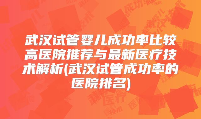 武汉试管婴儿成功率比较高医院推荐与最新医疗技术解析(武汉试管成功率的医院排名)