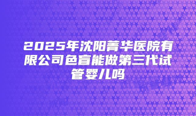 2025年沈阳菁华医院有限公司色盲能做第三代试管婴儿吗