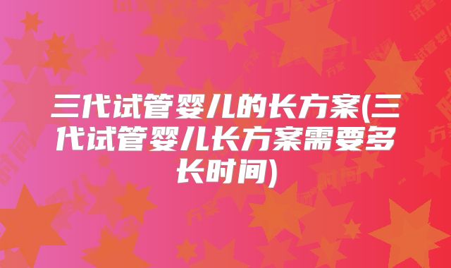 三代试管婴儿的长方案(三代试管婴儿长方案需要多长时间)