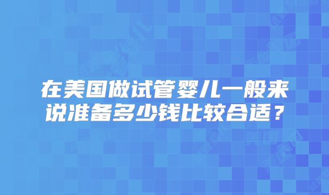 在美国做试管婴儿一般来说准备多少钱比较合适？