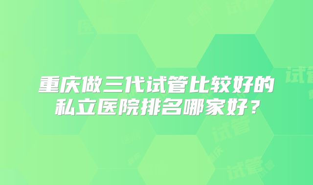 重庆做三代试管比较好的私立医院排名哪家好?