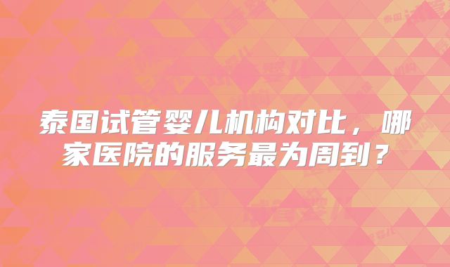 泰国试管婴儿机构对比，哪家医院的服务最为周到？