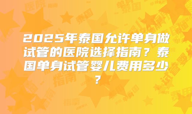2025年泰国允许单身做试管的医院选择指南？泰国单身试管婴儿费用多少？