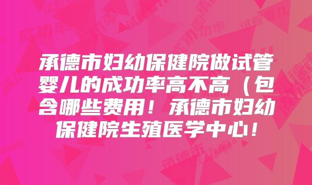 承德市妇幼保健院做试管婴儿的成功率高不高（包含哪些费用！承德市妇幼保健院生殖医学中心！