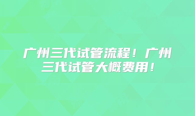 广州三代试管流程！广州三代试管大概费用！