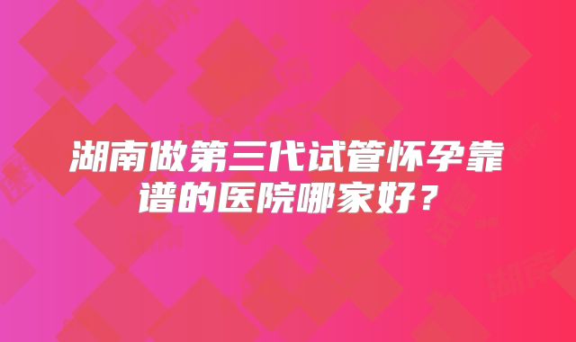 湖南做第三代试管怀孕靠谱的医院哪家好？