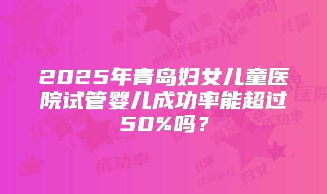 2025年青岛妇女儿童医院试管婴儿成功率能超过50%吗?