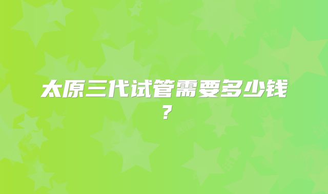 太原三代试管需要多少钱?