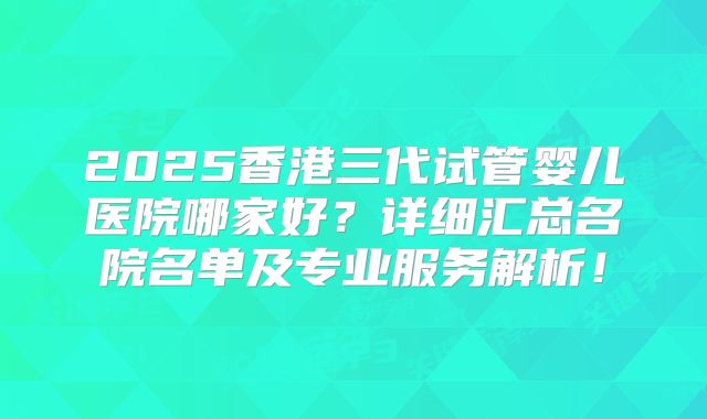 2025香港三代试管婴儿医院哪家好？详细汇总名院名单及专业服务解析！