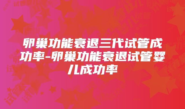 卵巢功能衰退三代试管成功率-卵巢功能衰退试管婴儿成功率
