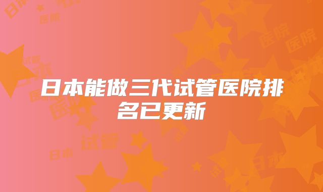 日本能做三代试管医院排名已更新