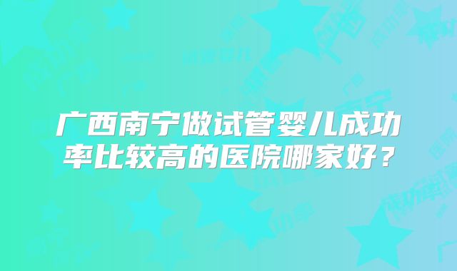 广西南宁做试管婴儿成功率比较高的医院哪家好?