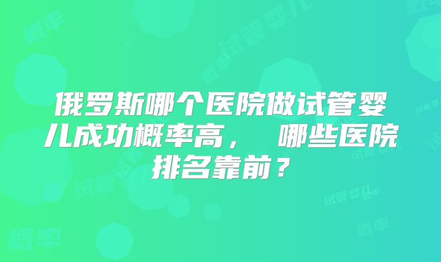 俄罗斯哪个医院做试管婴儿成功概率高， 哪些医院排名靠前？