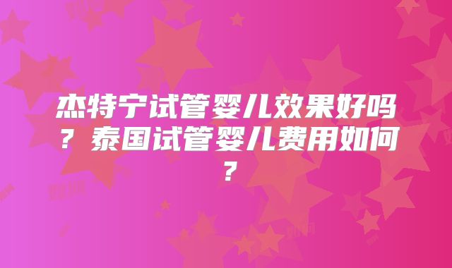 杰特宁试管婴儿效果好吗？泰国试管婴儿费用如何？