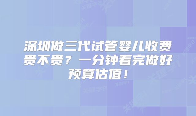 深圳做三代试管婴儿收费贵不贵?一分钟看完做好预算估值!