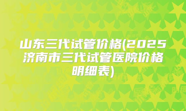 山东三代试管价格(2025济南市三代试管医院价格明细表)