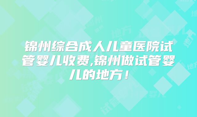 锦州综合成人儿童医院试管婴儿收费,锦州做试管婴儿的地方!