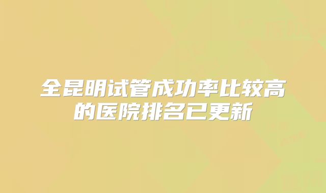 全昆明试管成功率比较高的医院排名已更新