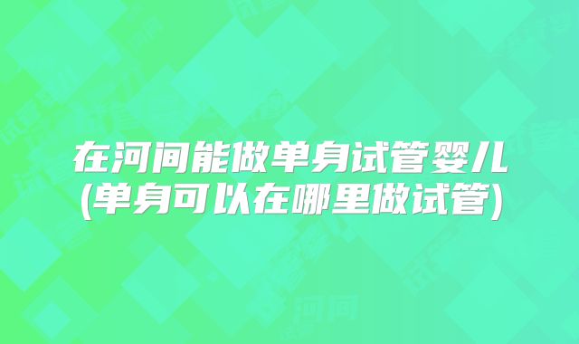 在河间能做单身试管婴儿(单身可以在哪里做试管)