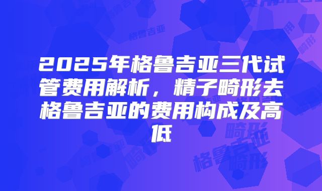2025年格鲁吉亚三代试管费用解析,精子畸形去格鲁吉亚的费用构成及高低
