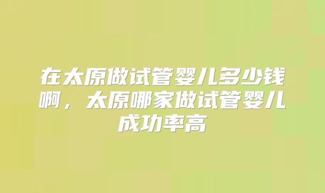 在太原做试管婴儿多少钱啊,太原哪家做试管婴儿成功率高