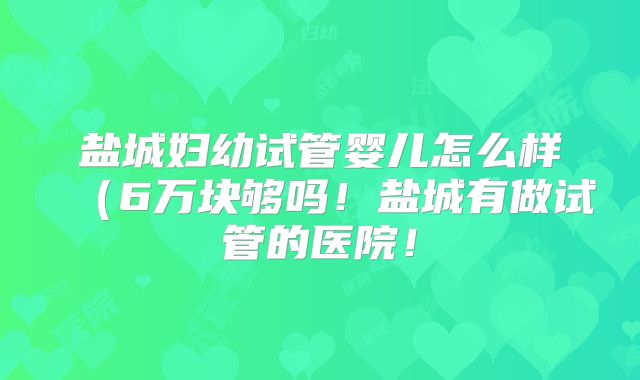 盐城妇幼试管婴儿怎么样(6万块够吗!盐城有做试管的医院!