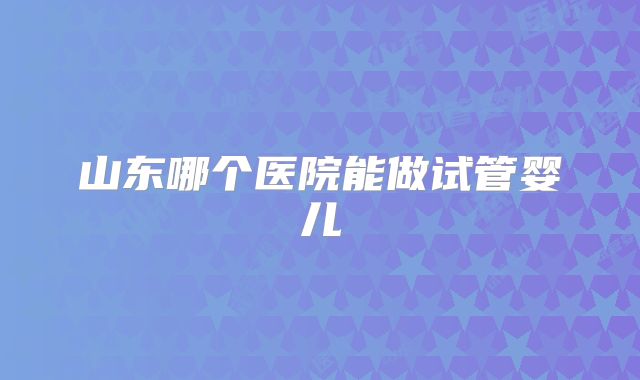 山东哪个医院能做试管婴儿