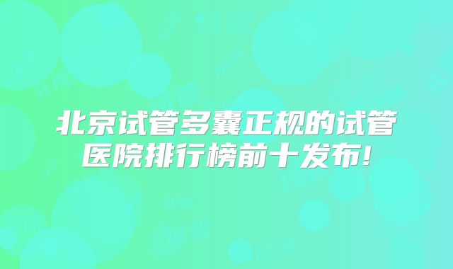 北京试管多囊正规的试管医院排行榜前十发布!