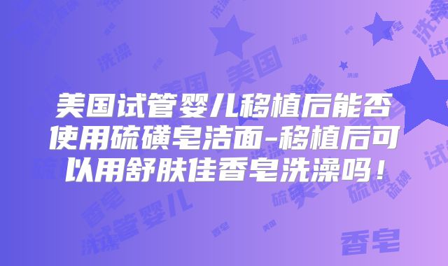 美国试管婴儿移植后能否使用硫磺皂洁面-移植后可以用舒肤佳香皂洗澡吗！