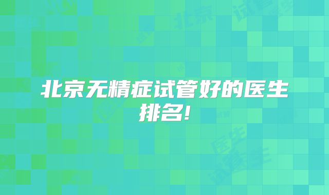 北京无精症试管好的医生排名!