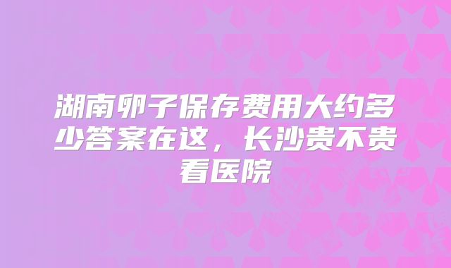 湖南卵子保存费用大约多少答案在这，长沙贵不贵看医院