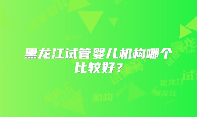 黑龙江试管婴儿机构哪个比较好？