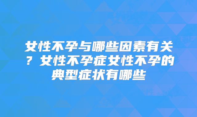 女性不孕与哪些因素有关?女性不孕症女性不孕的典型症状有哪些