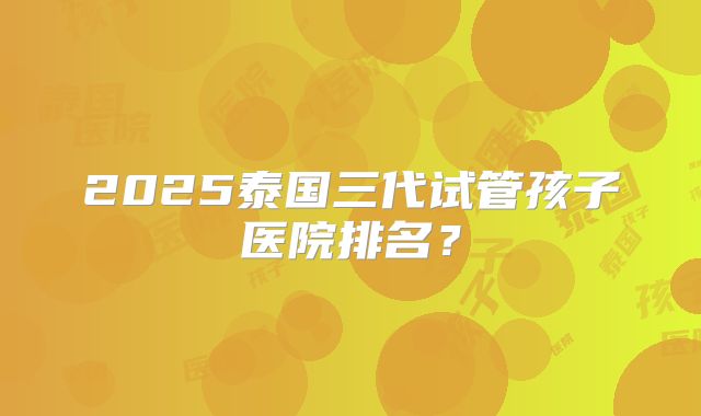 2025泰国三代试管孩子医院排名？