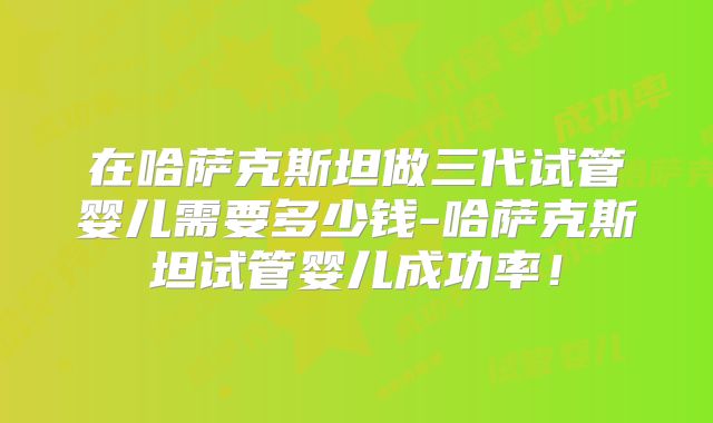 在哈萨克斯坦做三代试管婴儿需要多少钱-哈萨克斯坦试管婴儿成功率！