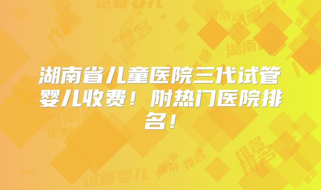 湖南省儿童医院三代试管婴儿收费!附热门医院排名!