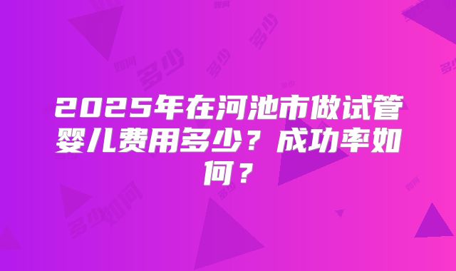 2025年在河池市做试管婴儿费用多少？成功率如何？