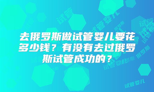 去俄罗斯做试管婴儿要花多少钱?有没有去过俄罗斯试管成功的?