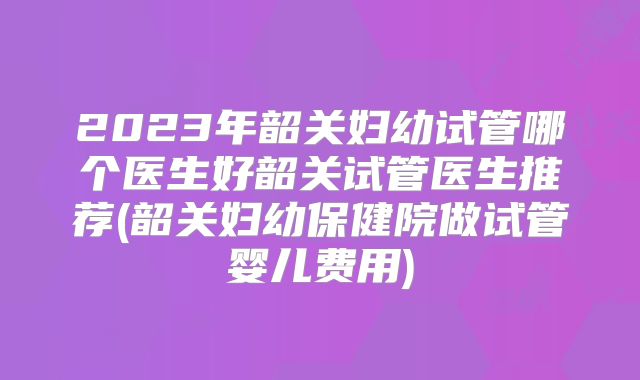2023年韶关妇幼试管哪个医生好韶关试管医生推荐(韶关妇幼保健院做试管婴儿费用)