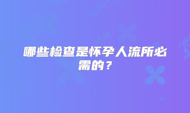 哪些检查是怀孕人流所必需的?