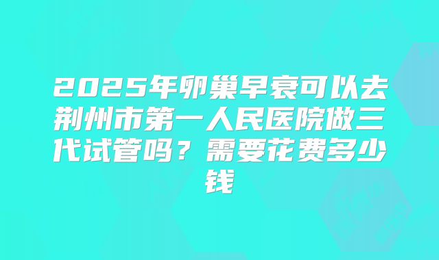 2025年卵巢早衰可以去荆州市第一人民医院做三代试管吗?需要花费多少钱