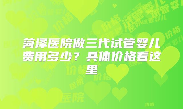 菏泽医院做三代试管婴儿费用多少？具体价格看这里