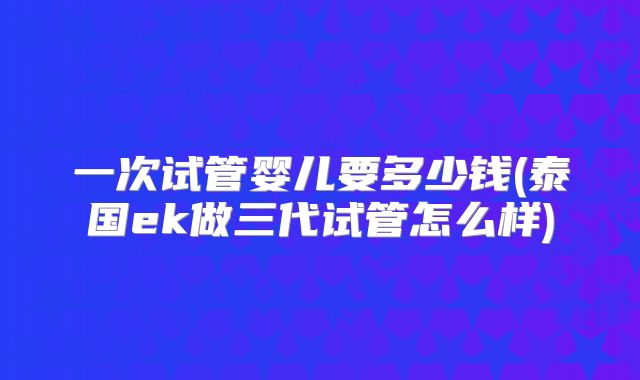 一次试管婴儿要多少钱(泰国ek做三代试管怎么样)
