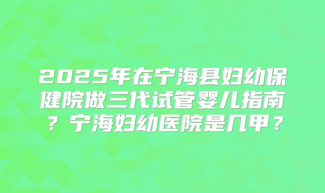 2025年在宁海县妇幼保健院做三代试管婴儿指南？宁海妇幼医院是几甲？
