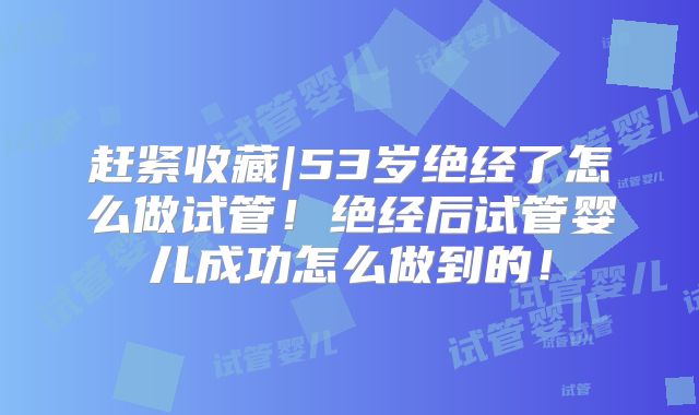 赶紧收藏|53岁绝经了怎么做试管！绝经后试管婴儿成功怎么做到的！