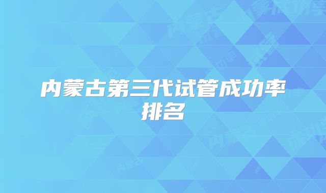 内蒙古第三代试管成功率排名